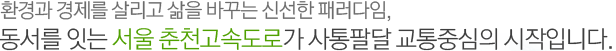 환경과 경제를 살리고 삶을 바꾸는 신선한 패러다임, 동서를 잇는 서울 춘천고속도로가 사통팔달 교통중심의 시작입니다.